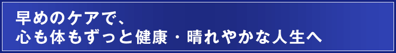 早めのケアで、心も体もずっと健康・晴れやかな人生へ